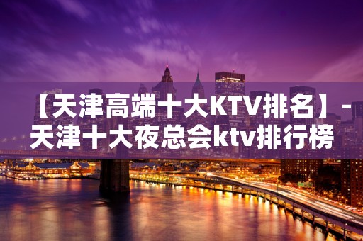 【天津高端十大KTV排名】-天津十大夜总会ktv排行榜