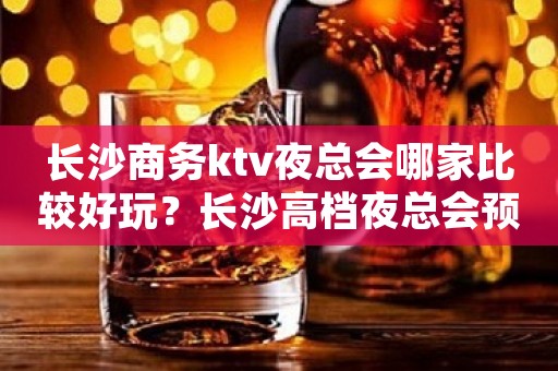 长沙商务ktv夜总会哪家比较好玩？长沙高档夜总会预订