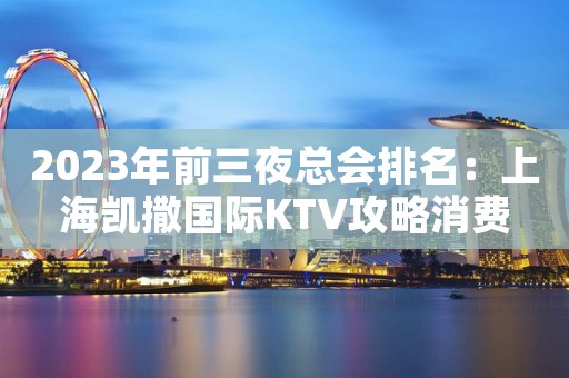 2023年前三夜总会排名：上海凯撒国际KTV攻略消费