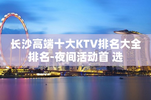 长沙高端十大KTV排名大全排名-夜间活动首 选