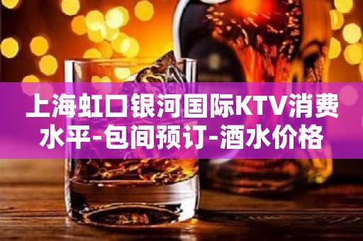 上海虹口银河国际KTV消费水平-包间预订-酒水价格