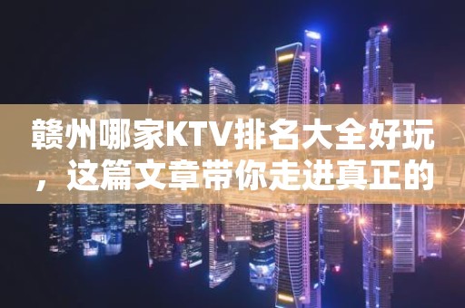 赣州哪家KTV排名大全好玩，这篇文章带你走进真正的KTV