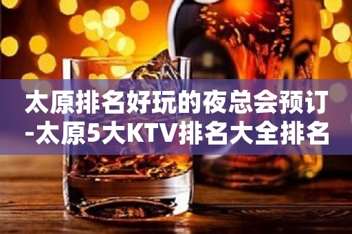 太原排名好玩的夜总会预订-太原5大KTV排名大全排名