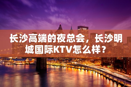 长沙高端的夜总会，长沙明城国际KTV怎么样？