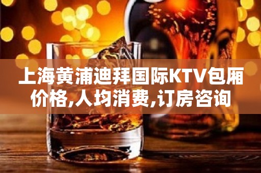 上海黄浦迪拜国际KTV包厢价格,人均消费,订房咨询
