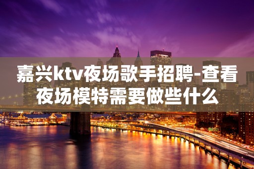 嘉兴ktv夜场歌手招聘-查看夜场模特需要做些什么