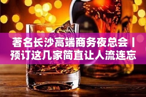著名长沙高端商务夜总会丨预订这几家简直让人流连忘返！