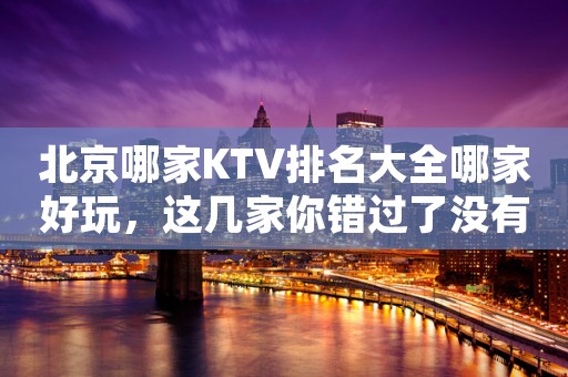 北京哪家KTV排名大全哪家好玩，这几家你错过了没有