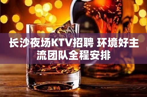 长沙夜场KTV招聘 环境好主流团队全程安排