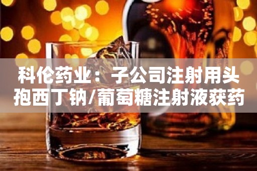 科伦药业：子公司注射用头孢西丁钠/葡萄糖注射液获药品注册批准