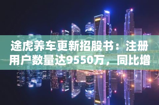 途虎养车更新招股书：注册用户数量达9550万，同比增长22.3%