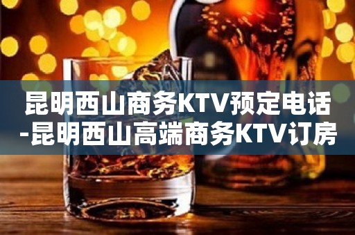 昆明西山商务KTV预定电话-昆明西山高端商务KTV订房电话