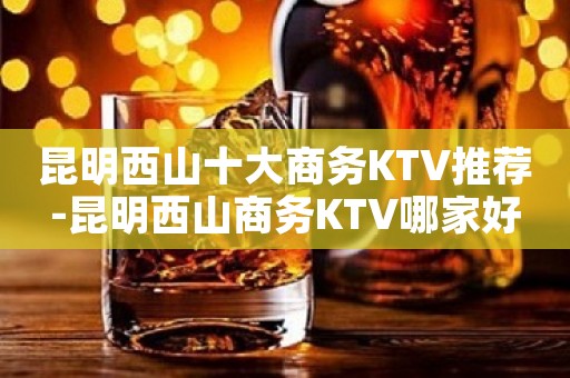 昆明西山十大商务KTV推荐-昆明西山商务KTV哪家好