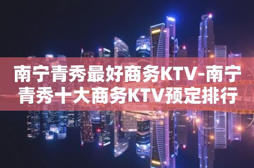 南宁青秀最好商务KTV-南宁青秀十大商务KTV预定排行榜
