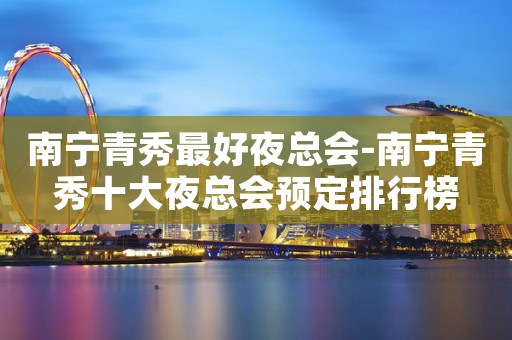 南宁青秀最好夜总会-南宁青秀十大夜总会预定排行榜
