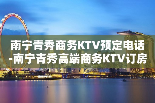 南宁青秀商务KTV预定电话-南宁青秀高端商务KTV订房电话