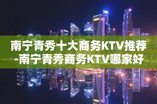 南宁青秀十大商务KTV推荐-南宁青秀商务KTV哪家好