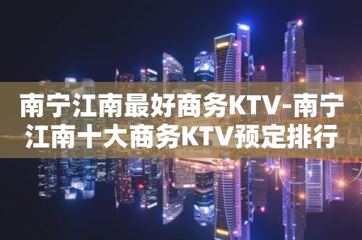 南宁江南最好商务KTV-南宁江南十大商务KTV预定排行榜