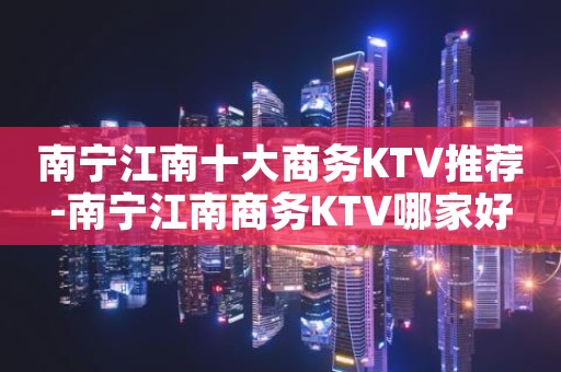 南宁江南十大商务KTV推荐-南宁江南商务KTV哪家好