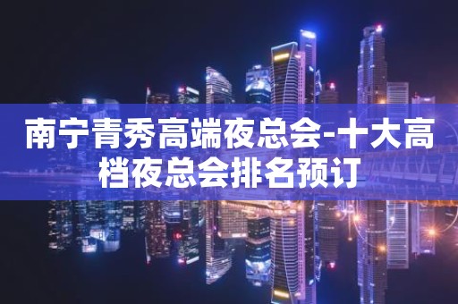 南宁青秀高端夜总会-十大高档夜总会排名预订