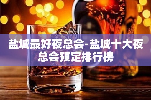 盐城最好夜总会-盐城十大夜总会预定排行榜