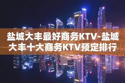 盐城大丰最好商务KTV-盐城大丰十大商务KTV预定排行榜