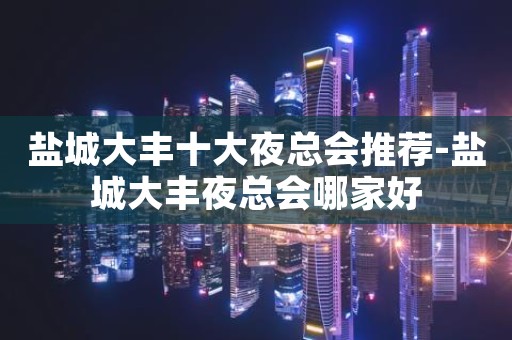 盐城大丰十大夜总会推荐-盐城大丰夜总会哪家好