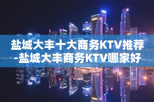 盐城大丰十大商务KTV推荐-盐城大丰商务KTV哪家好