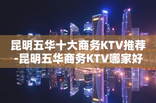 昆明五华十大商务KTV推荐-昆明五华商务KTV哪家好