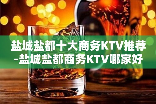 盐城盐都十大商务KTV推荐-盐城盐都商务KTV哪家好