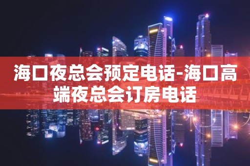 海口夜总会预定电话-海口高端夜总会订房电话