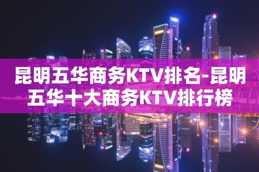 昆明五华商务KTV排名-昆明五华十大商务KTV排行榜