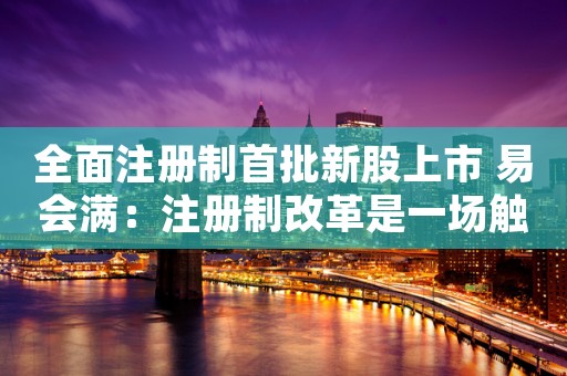 全面注册制首批新股上市 易会满：注册制改革是一场触及监管底层逻辑的变革 刀刃向内的变革