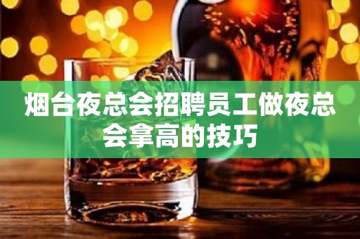 烟台夜总会招聘员工做夜总会拿高的技巧