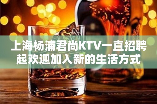 上海杨浦君尚KTV一直招聘起欢迎加入新的生活方式