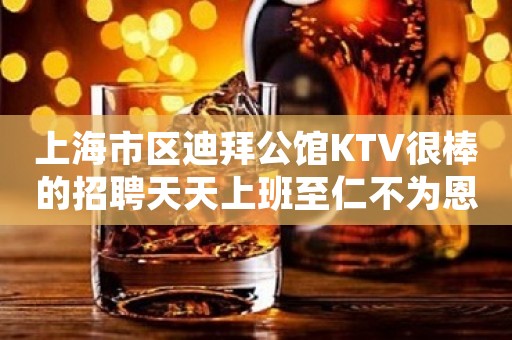 上海市区迪拜公馆KTV很棒的招聘天天上班至仁不为恩