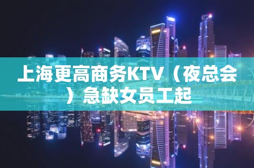 上海更高商务KTV（夜总会）急缺女员工起