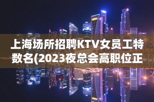 上海场所招聘KTV女员工特数名(2023夜总会高职位正在热招中)