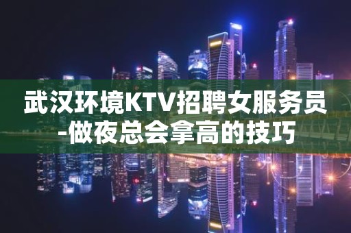 武汉环境KTV招聘女服务员-做夜总会拿高的技巧