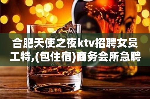 合肥天使之夜ktv招聘女员工特,(包住宿)商务会所急聘