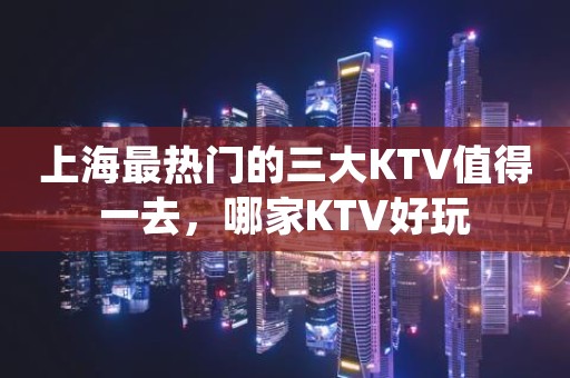 上海最热门的三大KTV值得一去，哪家KTV好玩