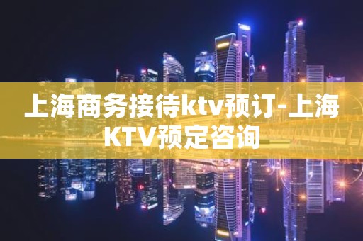 上海商务接待ktv预订-上海KTV预定咨询