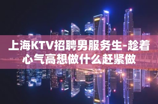 上海KTV招聘男服务生-趁着心气高想做什么赶紧做