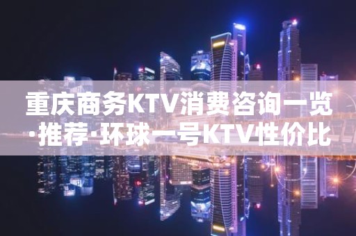 重庆商务KTV消费咨询一览·推荐·环球一号KTV性价比较高