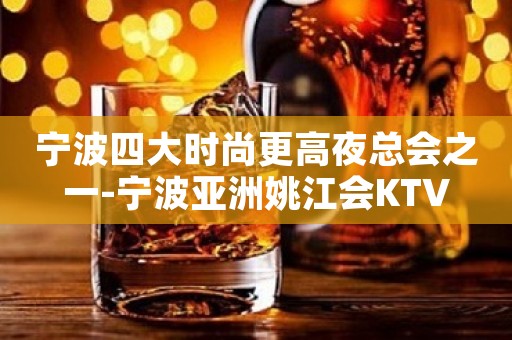 宁波四大时尚更高夜总会之一-宁波亚洲姚江会KTV