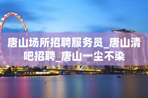 唐山场所招聘服务员_唐山清吧招聘_唐山一尘不染