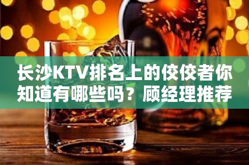 长沙KTV排名上的佼佼者你知道有哪些吗？顾经理推荐的肯定没有错！