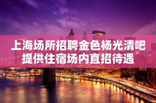 上海场所招聘金色杨光清吧提供住宿场内直招待遇