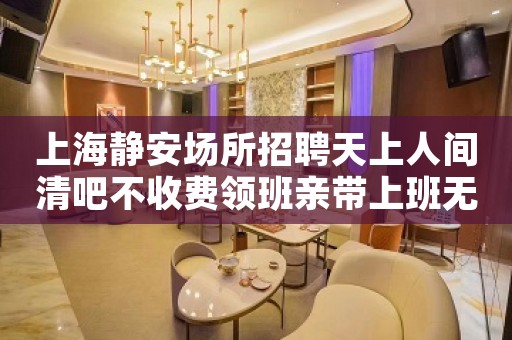 上海静安场所招聘天上人间清吧不收费领班亲带上班无压力