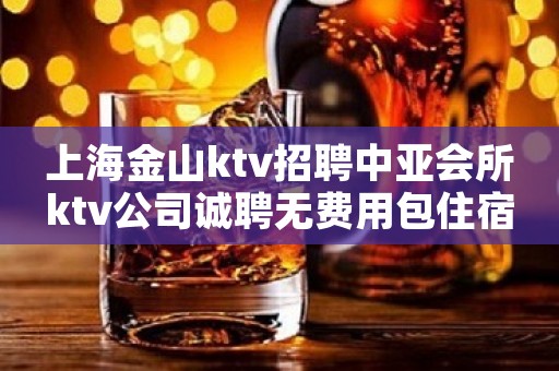 上海金山ktv招聘中亚会所ktv公司诚聘无费用包住宿